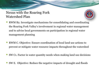 Nexus with the Roaring Fork
Watershed Plan
 RWM B2. Investigate mechanisms for consolidating and coordinating
the Roaring Fork Valley’s involvement in regional water management
and to advise local governments on participation in regional water
management planning
 RWM C. Objective: Ensure coordination of local land use actions to
prevent or mitigate water resource impacts throughout the watershed
 SW C1. Factor in water quantity needs when making land use decisions
 SW E. Objective: Reduce the negative impacts of drought and floods
 