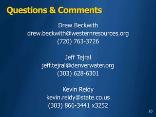 20
Questions & Comments
Drew Beckwith
drew.beckwith@westernresources.org
(720) 763-3726
Jeff Tejral
jeff.tejral@denverwater.org
(303) 628-6301
Kevin Reidy
kevin.reidy@state.co.us
(303) 866-3441 x3252
 