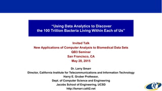 “Using Data Analytics to Discover
the 100 Trillion Bacteria Living Within Each of Us”
Invited Talk
New Applications of Computer Analysis to Biomedical Data Sets
QB3 Seminar
San Francisco, CA
May 28, 2015
Dr. Larry Smarr
Director, California Institute for Telecommunications and Information Technology
Harry E. Gruber Professor,
Dept. of Computer Science and Engineering
Jacobs School of Engineering, UCSD
http://lsmarr.calit2.net
1
 