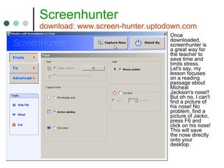 Screenhunter download: www.screen-hunter.uptodown.com Once downloaded, screenhunter is a great way for the teacher to save time and limits stress. Let's say, my lesson focuses on a reading passage about Micheal Jackson's nose!! But oh no, I can't find a picture of his nose! No problem, find a picture of Jacko, press F6 and click on his nose! This will save the nose directly onto your desktop. 