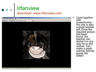 Irfanview download: www.irfanview.com Used together with screenhunter, this site is also a great teacher aid. Once the required picture has been found, the teacher can distort it in any way he or she wishes. Can make a great warmer activity- guess the celeb! 