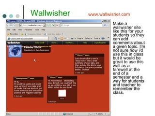   Wallwisher  www.wallwisher.com Make a wallwisher site like this for your students so they can add comments about a given topic. I'm not sure how i'd use this in class but it would be great to use this wall as a farewell at the end of a semester and a way for students and teacher to remember the class. 