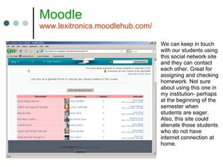 Moodle www.lexitronics.moodlehub.com/ We can keep in touch with our students using this social network site and they can contact each other. Great for assigning and checking homework. Not sure about using this one in my institution- perhaps at the beginning of the semester when students are eager. Also, this site could alienate those students who do not have internet connection at home. 