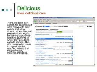 Delicious www.delicious.com Here, students can search for bookmarked sites relevant to their needs, including videos, slideshows and presentations. Again, something worthwhile referring students to whilst they are doing outside studies. This site can also be useful to myself, as the teacher, to help find supplementary material and ideas. 