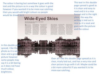 The colour is boring but somehow it goes with the
text and the picture so in a way the colour is good
however if you wanted it to be more eye catching
then you would add bright colours so people
would be drawn to it.

In this double page
spread, I like the
photo as it is very
clear and a great
picture however
some people may
say it is a bit boring
as it does not have
much colour,
brightness.

This text in this double
page spread is good as
it is clear and easy to
read and is in a nice
format and in the right
place, the way the
writing is laid out is
nice as it is neat and
goes with the picture
and the colour.

Over all I like this double page spread as it is
clear, nicely laid out, and has a very nice and
clear picture to go with it all. Maybe could be
a bit more colourful if you wanted it to be
more eye catching.

 