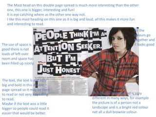 The Mast head on this double page spread is much more interesting than the other
one, this one is bigger, interesting and fun!
It is eye catching where as the other one way not.
I like this mast heading on this one as it is big and loud, all this makes it more fun
and interesting to read.

The use of space is
good there is not
loads of left over
room and space has
been filled up nicely.

The text, the text is not very
big and bold in this double
page spread so it may be hard
to read or not very appealing
to read.
Maybe if the text was a little
bigger so people could read it
easier that would be better.

All the
colours go
together and
it looks good

This double page spread is very
different in many ways, for example
the picture is of a person not a
landscape and is a bright red colour
not all a dull brownie colour.

 