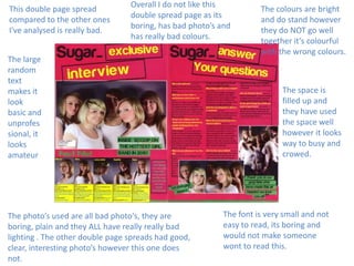 This double page spread
compared to the other ones
I've analysed is really bad.

Overall I do not like this
double spread page as its
boring, has bad photo’s and
has really bad colours.

The large
random
text
makes it
look
basic and
unprofes
sional, it
looks
amateur

The photo’s used are all bad photo's, they are
boring, plain and they ALL have really really bad
lighting . The other double page spreads had good,
clear, interesting photo’s however this one does
not.

The colours are bright
and do stand however
they do NOT go well
together it’s colourful
with the wrong colours.

The space is
filled up and
they have used
the space well
however it looks
way to busy and
crowed.

The font is very small and not
easy to read, its boring and
would not make someone
wont to read this.

 