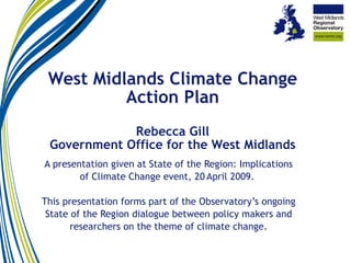West Midlands Climate Change Action Plan Rebecca Gill Government Office for the West Midlands A presentation given at State of the Region: Implications of Climate Change event, 20   April 2009.  This presentation forms part of the Observatory’s ongoing State of the Region dialogue between policy makers and researchers on the theme of climate change. 