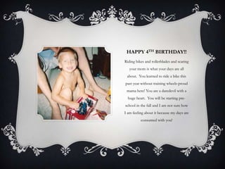 HAPPY 4TH BIRTHDAY!!
Riding bikes and rollerblades and scaring
   your mom is what your days are all
 about. You learned to ride a bike this
past year without training wheels-proud
 mama here! You are a daredevil with a
  huge heart. You will be starting pre-
school in the fall and I am not sure how
I am feeling about it because my days are
          consumed with you!
 