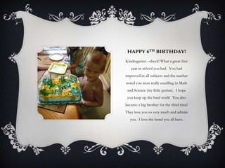 HAPPY 6TH BIRTHDAY!
Kindergarten –check! What a great first
   year in school you had. You had
improved in all subjects and the teacher
noted you were really excelling in Math
 and Science (my little genius). I hope
 you keep up the hard work! You also
became a big brother for the third time!
They love you so very much and admire
  you. I love the bond you all have.
 