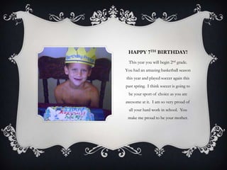 HAPPY 7TH BIRTHDAY!
 This year you will begin 2nd grade.
You had an amazing basketball season
this year and played soccer again this
past spring. I think soccer is going to
 be your sport of choice as you are
awesome at it. I am so very proud of
  all your hard work in school. You
 make me proud to be your mother.
 