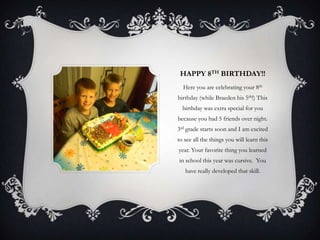 HAPPY 8TH BIRTHDAY!!
  Here you are celebrating your 8th
birthday (while Braeden his 5th!) This
  birthday was extra special for you
because you had 5 friends over night.
3rd grade starts soon and I am excited
to see all the things you will learn this
year. Your favorite thing you learned
in school this year was cursive. You
   have really developed that skill.
 