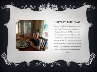 HAPPY 9TH BIRTHDAY!!
I am so proud of the little man you are
 becoming. You have impressed me by
  leaps and bounds. In May when the
 bordering states were hit hard by the
 tornado you organized a blood drive
through church and cub scouts. You are
always thinking of others, one of many
things I love about you. You also made
 the “A” honor roll at school this past
                 year!
 