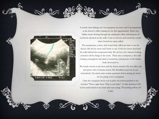 A month after finding out I was pregnant my mom and I sat impatiently
   at the doctor’s office waiting for my first appointment. There was
  lullaby music flowing through the small pink office with pictures of
newborns adorned on the walls. I was so nervous and extremely excited
                     when I heard my name called.
  The receptionist, a short, dark haired lady called me back to see the
doctor. She led my mom and I back to one of the five doors that lined
the walls behind the receptionist desk. We sat for a few minutes looking
around at all the things in the room. There was a computer, a few odd
looking contraptions that kind of scared me, and pictures of the female
                          body all around us.
We heard a knock at the door and the doctor entered. He was older, tall
   and spoke with a German accent. His friendliness put me at ease
immediately. He asked some routine questions before letting me know
                    he was going to do a sonogram.
   Once the sonogram device was in place the doctor pointed to the
 monitor "There, right there. That is your baby". At that moment I fell
in love and looked to my mom who was crying, "Everything will be ok"
                                 I said.
 