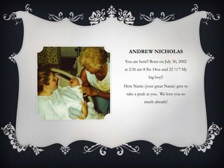 ANDREW NICHOLAS
You are here!! Born on July 30, 2002
at 2:36 am 8 lbs 14oz and 22 ½”! My
              big boy!!

Here Nanie (your great Nanie) gets to
 take a peak at you. We love you so
           much already!
 