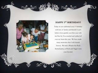 HAPPY 1ST BIRTHDAY!!
Today we are celebrated your 1st birthday
 with lots of family and friends! I can’t
believe how quickly your first year with
me flew by. You crawled and walked all
 over my heart this year. We have made
   many memories that I will cherish
  forever. We had a Winnie the Pooh
themed party, as Pooh and Tigger were
             your favorite!
 