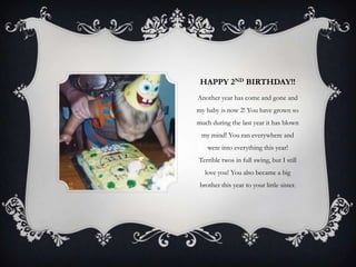 HAPPY 2ND BIRTHDAY!!
Another year has come and gone and
my baby is now 2! You have grown so
much during the last year it has blown
 my mind! You ran everywhere and
    were into everything this year!
Terrible twos in full swing, but I still
   love you! You also became a big
 brother this year to your little sister.
 