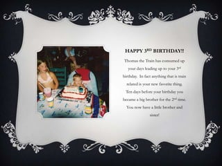 HAPPY 3RD BIRTHDAY!!
Thomas the Train has consumed up
   your days leading up to your 3rd
birthday. In fact anything that is train
  related is your new favorite thing.
 Ten days before your birthday you
became a big brother for the 2nd time.
  You now have a little brother and
                sister!
 