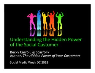 Understanding	
  the	
  Hidden	
  Power	
  
of	
  the	
  Social	
  Customer
Becky	
  Carroll,	
  @bcarroll7	
  
Author,	
  The	
  Hidden	
  Power	
  of	
  Your	
  Customers	
  
Social	
  Media	
  Week	
  DC	
  2012
 