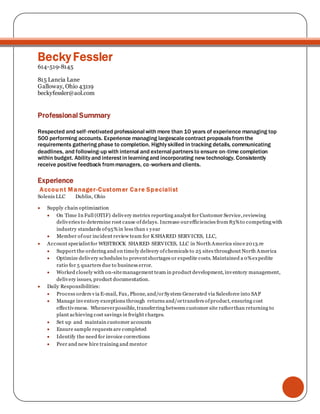 Becky Fessler
614-519-8145
815 Lancia Lane
Galloway, Ohio 43119
beckyfessler@aol.com
Professional Summary
Respected and self‐motivated professional with more than 10 years of experience managing top
500 performing accounts. Experience managing largescalecontract proposalsfromthe
requirements gathering phase to completion. Highly skilled in tracking details, communicating
deadlines, and following‐up with internal and external partnersto ensure on‐time completion
within budget. Ability and interestin learningand incorporating new technology. Consistently
receive positive feedback frommanagers, co‐workersand clients.
Experience
Account Manager-Customer Care Specialist
Solenis LLC Dublin, Ohio
 Supply chain optimization
 On Time In Full (OTIF) delivery metrics reporting analyst for Customer Service,reviewing
deliveries to determine root cause ofdelays. Increase ourefficiencies from 83%to competing with
industry standards of95%in less than 1 year
 Member ofour incident review team for K SHARED SERVICES, LLC,
 Account specialistfor WESTROCK SHARED SERVICES, LLC in North America since2013.re
 Support the ordering and on timely delivery ofchemicals to 25 sites throughout North America
 Optimize delivery schedules to preventshortages or expedite costs. Maintained a 0%expedite
ratio for 5 quarters due to business error.
 Worked closely with on-sitemanagement team in product development, inventory management,
delivery issues, product documentation.
 Daily Responsibilities:
 Process orders via E-mail, Fax, Phone, and/orSystem Generated via Salesforce into SAP
 Manage inventory exceptions through returns and/ortransfers ofproduct, ensuring cost
effectiveness. Wheneverpossible, transferring between customer site ratherthan returning to
plant achieving cost savings in freight charges.
 Set up and maintain customer accounts
 Ensure sample requests are completed
 Identify the need for invoice corrections
 Peer and new hire training and mentor
 