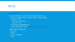 NCCE
www.ncce.org
Annual Conference: 2017—Portland,Oregon March 22-24
Kevin Carroll (@kccatalyst) Author, Speaker, Change Agent
MakeYour Point
Think OutsideYour Blocks
What’sYour Hook
Jennie Magiera (@MsMagiera)
Blog:Teaching like it’s 2999 http://www.teachinglikeits2999.com/
Professional Development
Microsoft
Google
Library of Congress
STEM