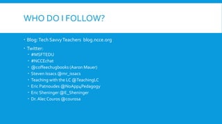 WHO DO I FOLLOW?
Blog:Tech SavvyTeachers blog.ncce.org
Twitter:
#MSFTEDU
#NCCEchat
@coffeechugbooks (Aaron Mauer)
Steven Issacs @mr_issacs
Teaching with the LC @TeachingLC
Eric Patnoudes @NoApp4Pedagogy
Eric Sheninger @E_Sheninger
Dr.Alec Couros @courosa