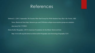 References
Dubreuil, J. (2012, September 28) Teacher Who Had Group Sex With Students Says She’s the Victim. ABC
News. Retrieved from http://abcnews.go.com/US/brittni-colleps-texas-teacher-group-sex-students-
shes/story?id=17338821
Helen Keller Biography. (2015) American Foundation for the Blind. Retrieved from
http://www.afb.org/info/about-us/helen-keller/biography-and-chronology/biography/1235
 
