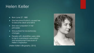 Helen Keller
 Born June 27, 1880
 She became ill which caused her
to become deaf and blind
 She was outspoken in her
principles
 She pushed for revolutionary
changes
 People with disabilities were able
to be in mainstream education
and employment because of
Helen’s inspiration
(Helen Keller’s Biography, 2015)
 