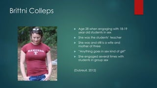 Brittni Colleps
 Age 28 when engaging with 18-19
year old students in sex
 She was the students’ teacher
 She was and still is a wife and
mother of three
 “Anything goes in sex kind of girl”
 She engaged several times with
students in group sex
(Dubreuil, 2012)
 