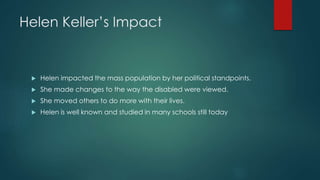 Helen Keller’s Impact
 Helen impacted the mass population by her political standpoints.
 She made changes to the way the disabled were viewed.
 She moved others to do more with their lives.
 Helen is well known and studied in many schools still today
 