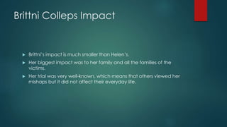 Brittni Colleps Impact
 Brittni’s impact is much smaller than Helen’s.
 Her biggest impact was to her family and all the families of the
victims.
 Her trial was very well-known, which means that others viewed her
mishaps but it did not affect their everyday life.
 