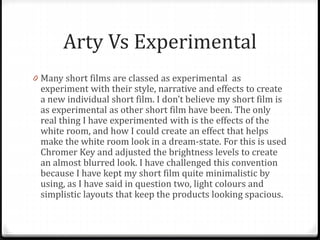 Arty Vs Experimental
0 Many short films are classed as experimental as
experiment with their style, narrative and effects to create
a new individual short film. I don’t believe my short film is
as experimental as other short film have been. The only
real thing I have experimented with is the effects of the
white room, and how I could create an effect that helps
make the white room look in a dream-state. For this is used
Chromer Key and adjusted the brightness levels to create
an almost blurred look. I have challenged this convention
because I have kept my short film quite minimalistic by
using, as I have said in question two, light colours and
simplistic layouts that keep the products looking spacious.
 