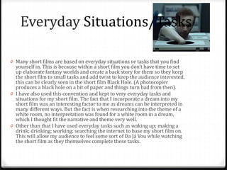 0 Many short films are based on everyday situations or tasks that you find
yourself in. This is because within a short film you don’t have time to set
up elaborate fantasy worlds and create a back story for them so they keep
the short film to small tasks and add twist to keep the audience interested,
this can be clearly seen in the short film Black Hole. (A photocopier
produces a black hole on a bit of paper and things turn bad from then).
0 I have also used this convention and kept to very everyday tasks and
situations for my short film. The fact that I incorporate a dream into my
short film was an interesting factor to me as dreams can be interpreted in
many different ways. But the fact is when researching into the theme of a
white room, no interpretation was found for a white room in a dream,
which I thought fit the narrative and theme very well.
0 Other than that I have used everyday tasks such as waking up; making a
drink; drinking; working; searching the internet to base my short film on.
This will allow my audience to feel some sort of Da Já Vou while watching
the short film as they themselves complete these tasks.
Everyday Situations/Tasks
 