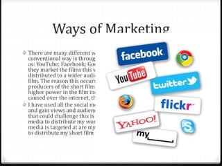 Ways of Marketing
0 There are many different ways of marketing short films. But the
conventional way is through the use of Social Media websites such
as: YouTube; Facebook; Google+; Twitter and Tumblr. The reason
they market the films this way is because the short film is then
distributed to a wider audience and more people will see the short
film. The reason this occurs is because the directors or even
producers of the short films want these film noticed by someone of a
higher power in the film industry, so through this hype that can be
caused over the internet, the short film could be noticed.
0 I have used all the social media networks mentioned above to try
and gain views and audience feedback for my film. The other thing
that could challenge this is that one of my reasons for using social
media to distribute my work is that many of the users that social
media is targeted at are my targeted audience so this is a great way
to distribute my short film to my target audience.
 