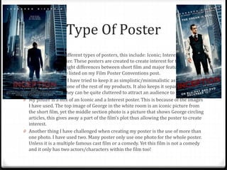 Type Of Poster
0 There are many different types of posters, this include: Iconic; Interest; Name
Drop; and Character. These posters are created to create interest for the film
itself. There are slight differences between short film and major feature film
posters. These are listed on my Film Poster Conventions post.
0 Within my poster I have tried to keep it as simplistic/minimalistic as possible so
it fits in with the tone of the rest of my products. It also keeps it separate from
other posters as they can be quite cluttered to attract an audience to the film.
0 My poster is a mix of an Iconic and a Interest poster. This is because of the images
I have used. The top image of George in the white room is an iconic picture from
the short film, yet the middle section photo is a picture that shows George circling
articles, this gives away a part of the film’s plot thus allowing the poster to create
interest.
0 Another thing I have challenged when creating my poster is the use of more than
one photo. I have used two. Many poster only use one photo for the whole poster.
Unless it is a multiple famous cast film or a comedy. Yet this film is not a comedy
and it only has two actors/characters within the film too!
 