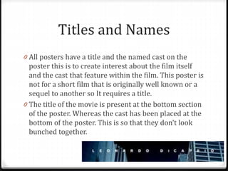 Titles and Names
0 All posters have a title and the named cast on the
poster this is to create interest about the film itself
and the cast that feature within the film. This poster is
not for a short film that is originally well known or a
sequel to another so It requires a title.
0 The title of the movie is present at the bottom section
of the poster. Whereas the cast has been placed at the
bottom of the poster. This is so that they don’t look
bunched together.
 