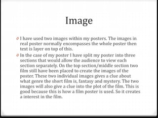 Image
0 I have used two images within my posters. The images in
real poster normally encompasses the whole poster then
text is layer on top of this.
0 In the case of my poster I have split my poster into three
sections that would allow the audience to view each
section separately. On the top section/middle section two
film still have been placed to create the images of the
poster. These two individual images gives a clue about
what genre the short film is, fantasy and mystery. The two
images will also give a clue into the plot of the film. This is
good because this is how a film poster is used. So it creates
a interest in the film.
 