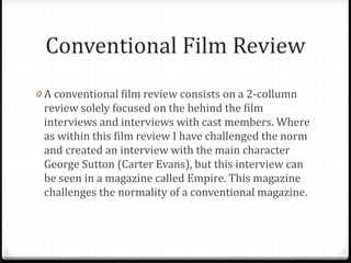 Conventional Film Review
0 A conventional film review consists on a 2-collumn
review solely focused on the behind the film
interviews and interviews with cast members. Where
as within this film review I have challenged the norm
and created an interview with the main character
George Sutton (Carter Evans), but this interview can
be seen in a magazine called Empire. This magazine
challenges the normality of a conventional magazine.
 
