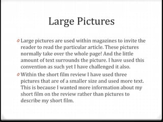 Large Pictures
0 Large pictures are used within magazines to invite the
reader to read the particular article. These pictures
normally take over the whole page! And the little
amount of text surrounds the picture. I have used this
convention as such yet I have challenged it also.
0 Within the short film review I have used three
pictures that are of a smaller size and used more text.
This is because I wanted more information about my
short film on the review rather than pictures to
describe my short film.
 