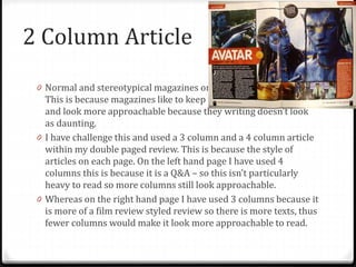 2 Column Article
0 Normal and stereotypical magazines only use a 2 column article.
This is because magazines like to keep their articles less crowded
and look more approachable because they writing doesn’t look
as daunting.
0 I have challenge this and used a 3 column and a 4 column article
within my double paged review. This is because the style of
articles on each page. On the left hand page I have used 4
columns this is because it is a Q&A – so this isn’t particularly
heavy to read so more columns still look approachable.
0 Whereas on the right hand page I have used 3 columns because it
is more of a film review styled review so there is more texts, thus
fewer columns would make it look more approachable to read.
 