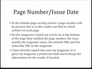 Page Number/Issue Date
0 At the bottom page turning corner a page number will
be present this is so the reader can flick to which
articles on each page.
0 On the magazine I styled my article on at the bottom
of the page they marked the page number, the issue
month, the magazine name, the website URL and the
subscribe URL to the magazine.
0 I have directly copied this onto my magazine as it
gives my magazine a profession look and in keeps the
information for the reader if needed.
 