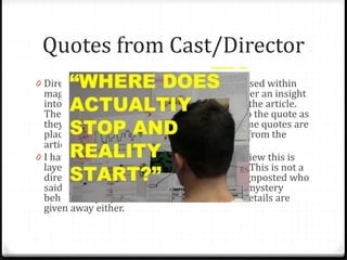 Quotes from Cast/Director
0 Direct quotes from the cast and director are used within
magazine articles/reviews as it gives the reader an insight
into what the director/cast are saying within the article.
The quotes sometimes have the names next to the quote as
they are unrelated to the article, yet when some quotes are
placed within the text, they are direct quotes from the
article itself.
0 I have only used one quote within my film review this is
layered over the top of one the film still I use. This is not a
direct quote from the article but I have not signposted who
said it. This is because I wanted t leave some mystery
behind the project and thus not much other details are
given away either.
 