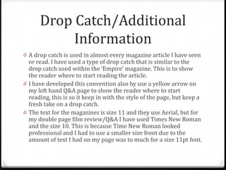 Drop Catch/Additional
Information
0 A drop catch is used in almost every magazine article I have seen
or read. I have used a type of drop catch that is similar to the
drop catch used within the ‘Empire’ magazine. This is to show
the reader where to start reading the article.
0 I have developed this convention also by use a yellow arrow on
my left hand Q&A page to show the reader where to start
reading, this is so it keep in with the style of the page, but keep a
fresh take on a drop catch.
0 The text for the magazines is size 11 and they use Aerial, but for
my double page film review/Q&A I have used Times New Roman
and the size 10. This is because Time New Roman looked
professional and I had to use a smaller size front due to the
amount of text I had on my page was to much for a size 11pt font.
 
