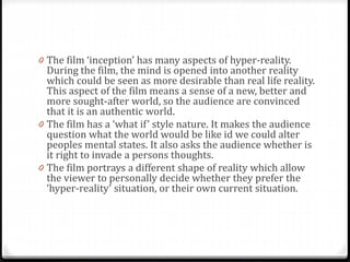 0 The film ‘inception’ has many aspects of hyper-reality.
During the film, the mind is opened into another reality
which could be seen as more desirable than real life reality.
This aspect of the film means a sense of a new, better and
more sought-after world, so the audience are convinced
that it is an authentic world.
0 The film has a ‘what if’ style nature. It makes the audience
question what the world would be like id we could alter
peoples mental states. It also asks the audience whether is
it right to invade a persons thoughts.
0 The film portrays a different shape of reality which allow
the viewer to personally decide whether they prefer the
‘hyper-reality’ situation, or their own current situation.
 
