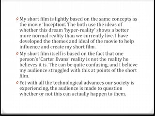 0 My short film is lightly based on the same concepts as
the movie ‘Inception’. The both use the ideas of
whether this dream ‘hyper-reality’ shows a better
more normal reality than we currently live. I have
developed the themes and ideal of the movie to help
influence and create my short film.
0 My short film itself is based on the fact that one
person’s ‘Carter Evans’ reality is not the reality he
believes it is. The can be quite confusing, and I believe
my audience struggled with this at points of the short
film.
0 Yet with all the technological advances our society is
experiencing, the audience is made to question
whether or not this can actually happen to them.
 
