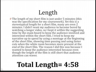 Length
0 The length of my short film is just under 5 minutes (this
was the specification for my coursework). Yet this is a
stereotypical length for a short film, many are even 2
minutes. I didn’t want my audience to become bored by
watching a longer video, so I kept it within the suggesting
time by the exam board to keep the audience involved and
interested within the short film. I tried to keep my
narrative up to speed by using a montage at the beginning
of the short film, showing time passing and using faster
cuts when the white room becomes more present at the
end of the short film. The reason I did this was because I
wanted to keep the audience interested because even
though the length of the film is still short that audience
attention can waver.
 