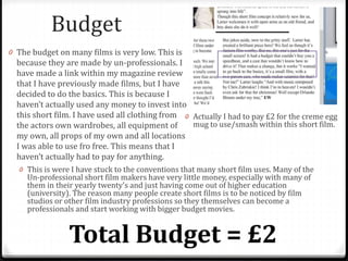 Budget
0 Actually I had to pay £2 for the creme egg
mug to use/smash within this short film.
0 The budget on many films is very low. This is
because they are made by un-professionals. I
have made a link within my magazine review
that I have previously made films, but I have
decided to do the basics. This is because I
haven’t actually used any money to invest into
this short film. I have used all clothing from
the actors own wardrobes, all equipment of
my own, all props of my own and all locations
I was able to use fro free. This means that I
haven’t actually had to pay for anything.
0 This is were I have stuck to the conventions that many short film uses. Many of the
Un-professional short film makers have very little money, especially with many of
them in their yearly twenty's and just having come out of higher education
(university). The reason many people create short films is to be noticed by film
studios or other film industry professions so they themselves can become a
professionals and start working with bigger budget movies.
 