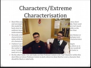 Characters/Extreme
Characterisation
0 Short film usually only involve on or two characters at a maximum to keep the story short
and uncomplicated as possible. This is so the audience can follow the story easily. I have used
this model by only using two characters Professor Linton and Carter Evans. There isn’t much
back story to these characters because I wanted to keep them as simple as possible so the
audience member would concentrate on the themes and ideals themselves rather than
understanding the characters.
0 Normally within short films extreme characterisation is used to get across certain themes or
characteristics of the main characters. For example within ‘Black Button’ the good guy wore
white while the bad guy wore a black suit. This is a simple way of inferring the characteristics
of a character was using the colour of the clothing they are wearing.
0 I believe I use this to an extent. I dress Carter Evan’s in the room in white clothing to
symbolise that he is the innocent and the ‘good’ character within the short film, where as in
the reality I just cloth Carter in normal everyday clothing similar to the clothes we would all
wear. I wouldn’t class this as extreme characterisation, expect from the fact that Carter is
mad out to be an everyday/ordinary type guy.
0 On the other hand, I try and make out that Professor Linton is the ‘bad’ character within this
short film so I dress Professor Linton in dark colours to show that he is not a character that
should be liked or sided with.
 