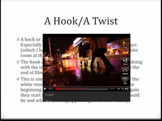 A Hook/A Twist
0 A hock or a Twist is common in many short films.
Especially as many leave the short film on a cliff hanger.
(which I have used – when Carter wakes up in the white
room at the end of the film, it cuts out)
0 The hook could be as simple as, what is that woman doing
with the trolley (2:20 analysis). You want to watch to the
end of film to find out this information.
0 This is similar to Entity, I have used this in respect of the
white room. The viewer will see the white room at the
beginning of the clip, than once they see it flash up again
they start to get interested in what the white room could
be and what it is doing appearing in Carters ‘reality’.
 