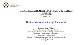 The importance of a strategic framework
Professor Becky P.Y. Loo
Director of Institute of Transport Studies
Founding Co-Director, Joint Laboratory on Future Cities
Professor, Department of Geography
The University of Hong Kong
Honorary Professor, Department of Civil, Environmental &
Geomatic Engineering
UCL
Smart and Sustainable Mobility: Delivering Low Carbon Places
April 21, 2021
11:30 – 13:00 GMT
London, UK
 